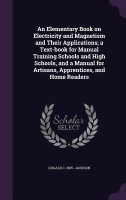 Full Download An Elementary Book on Electricity and Magnetism and Their Applications; A Text-Book for Manual Training Schools and High Schools, and a Manual for Artisans, Apprentices, and Home Readers - Dugald Caleb Jackson | PDF