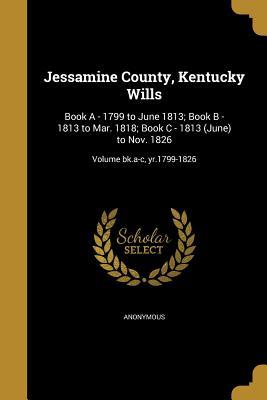 Read Online Jessamine County, Kentucky Wills: Book a - 1799 to June 1813; Book B - 1813 to Mar. 1818; Book C - 1813 (June) to Nov. 1826; Volume Bk.A-C, Yr.1799-1826 - Anonymous | PDF