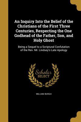 Full Download An Inquiry Into the Belief of the Christians of the First Three Centuries, Respecting the One Godhead of the Father, Son, and Holy Ghost - William Burgh | ePub