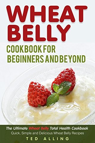 Read Online Wheat Belly Cookbook for Beginners and Beyond: The Ultimate Wheat Belly Total Health Cookbook - Quick, Simple and Delicious Wheat Belly Recipes - Ted Alling | ePub