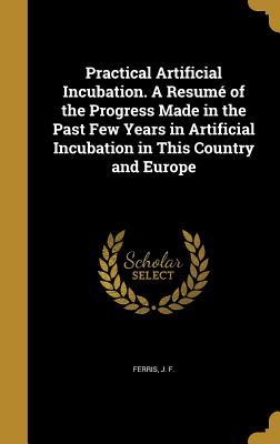 Read Online Practical Artificial Incubation. a Resume of the Progress Made in the Past Few Years in Artificial Incubation in This Country and Europe - J F Ferris file in PDF