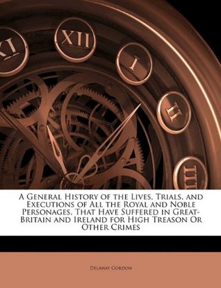Read A General History of the Lives, Trials, and Executions of All the Royal and Noble Personages, That Have Suffered in Great-Britain and Ireland for High Treason or Other Crimes - Delahay Gordon file in PDF