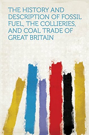 Download The History and Description of Fossil Fuel, the Collieries, and Coal Trade of Great Britain - HardPress file in PDF