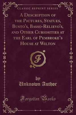Read Online A Description of the Pictures, Statues, Busto's, Basso-Relievo's, and Other Curiosities at the Earl of Pembroke's House at Wilton (Classic Reprint) - Unknown file in ePub