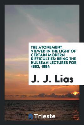 Read Online The Atonement Viewed in the Light of Certain Modern Difficulties: Being the Hulsean Lectures for 1883, 1884 - J.J. Lias | ePub