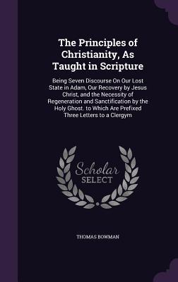 Read Online The Principles of Christianity, as Taught in Scripture: Being Seven Discourse on Our Lost State in Adam, Our Recovery by Jesus Christ, and the Necessity of Regeneration and Sanctification by the Holy Ghost. to Which Are Prefixed Three Letters to a Clergym - Thomas Bowman | ePub
