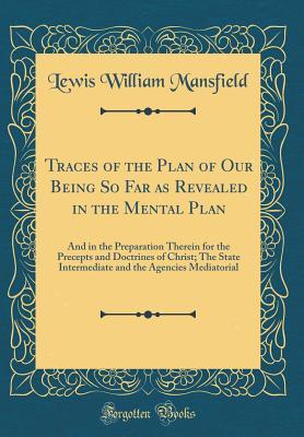 Read Online Traces of the Plan of Our Being So Far as Revealed in the Mental Plan: And in the Preparation Therein for the Precepts and Doctrines of Christ; The State Intermediate and the Agencies Mediatorial (Classic Reprint) - Lewis William Mansfield | PDF