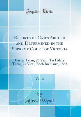 Read Reports of Cases Argued and Determined in the Supreme Court of Victoria, Vol. 2: Easter Term, 26 Vict., to Hilary Term, 27 Vict., Both Inclusive, 1863 (Classic Reprint) - Alfred Wyatt | ePub