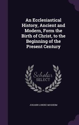 Read Online An Ecclesiastical History, Ancient and Modern, Form the Birth of Christ, to the Beginning of the Present Century - Johann Lorenz Von Mosheim | PDF