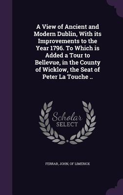 Read A View of Ancient and Modern Dublin, with Its Improvements to the Year 1796. to Which Is Added a Tour to Bellevue, in the County of Wicklow, the Seat of Peter La Touche .. - John Ferrar file in PDF