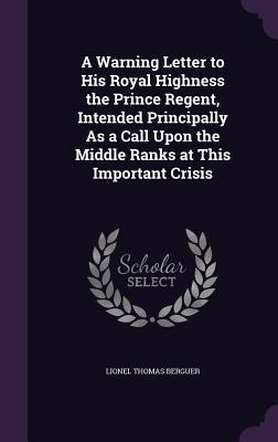 Full Download A Warning Letter to His Royal Highness the Prince Regent, Intended Principally as a Call Upon the Middle Ranks at This Important Crisis - Lionel Thomas Berguer | PDF