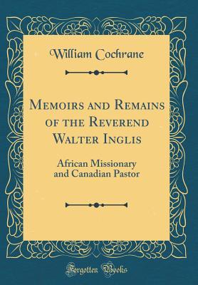 Read Online Memoirs and Remains of the Reverend Walter Inglis: African Missionary and Canadian Pastor (Classic Reprint) - William Cochrane file in PDF