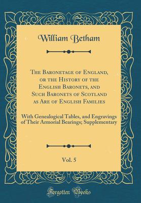Read Online The Baronetage of England, or the History of the English Baronets, and Such Baronets of Scotland as Are of English Families, Vol. 5: With Genealogical Tables, and Engravings of Their Armorial Bearings; Supplementary (Classic Reprint) - William Betham file in PDF