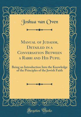 Read Manual of Judaism, Detailed in a Conversation Between a Rabbi and His Pupil: Being an Introduction Into the Knowledge of the Principles of the Jewish Faith (Classic Reprint) - Joshua Van Oven file in PDF