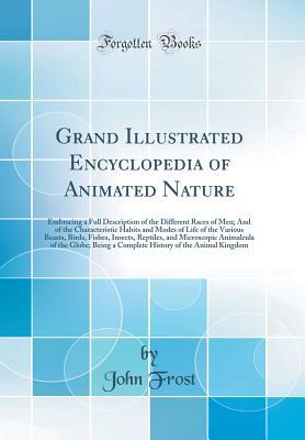 Read Online Grand Illustrated Encyclopedia of Animated Nature: Embracing a Full Description of the Different Races of Men; And of the Characteristic Habits and Modes of Life of the Various Beasts, Birds, Fishes, Insects, Reptiles, and Microscopic Animalcula of the Gl - John Frost file in PDF