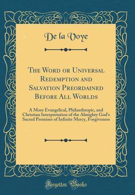 Full Download The Word or Universal Redemption and Salvation Preordained Before All Worlds: A More Evangelical, Philanthropic, and Christian Interpretation of the Almighty God's Sacred Promises of Infinite Mercy, Forgiveness (Classic Reprint) - De La Voye | PDF