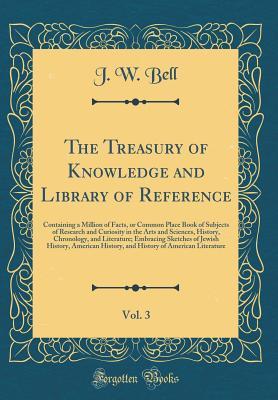 Download The Treasury of Knowledge and Library of Reference, Vol. 3: Containing a Million of Facts, or Common Place Book of Subjects of Research and Curiosity in the Arts and Sciences, History, Chronology, and Literature; Embracing Sketches of Jewish History, Amer - J.W. Bell | ePub