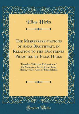 Read The Misrepresentations of Anna Braithwait, in Relation to the Doctrines Preached by Elias Hicks: Together with the Refutation of the Same, in a Letter from Elias Hicks, to Dr. Atlee of Philadelphia (Classic Reprint) - Elias Hicks | PDF