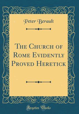 Read Online The Church of Rome Evidently Proved Heretick (Classic Reprint) - Peter Berault | ePub