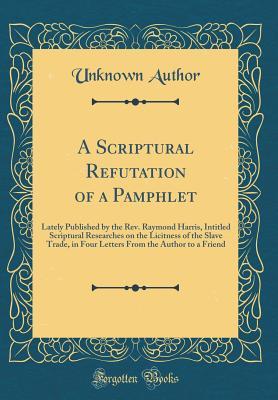 Full Download A Scriptural Refutation of a Pamphlet: Lately Published by the Rev. Raymond Harris, Intitled Scriptural Researches on the Licitness of the Slave Trade, in Four Letters from the Author to a Friend (Classic Reprint) - Unknown | PDF