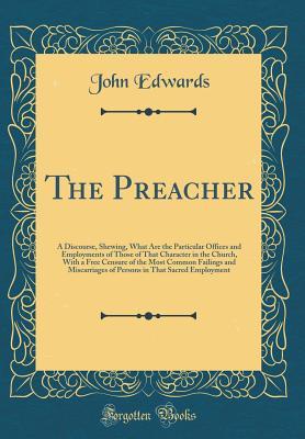Read Online The Preacher: A Discourse, Shewing, What Are the Particular Offices and Employments of Those of That Character in the Church, with a Free Censure of the Most Common Failings and Miscarriages of Persons in That Sacred Employment (Classic Reprint) - John Edwards | PDF