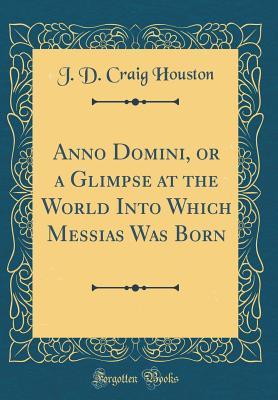 Full Download Anno Domini, or a Glimpse at the World Into Which Messias Was Born (Classic Reprint) - J D Craig Houston | ePub