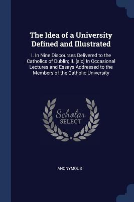 Download The Idea of a University Defined and Illustrated: I. in Nine Discourses Delivered to the Catholics of Dublin; II. [Sic] in Occasional Lectures and Essays Addressed to the Members of the Catholic University - Anonymous file in PDF