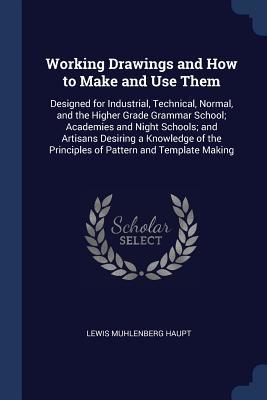 Download Working Drawings and How to Make and Use Them: Designed for Industrial, Technical, Normal, and the Higher Grade Grammar School; Academies and Night Schools; And Artisans Desiring a Knowledge of the Principles of Pattern and Template Making - Lewis Muhlenberg Haupt | PDF