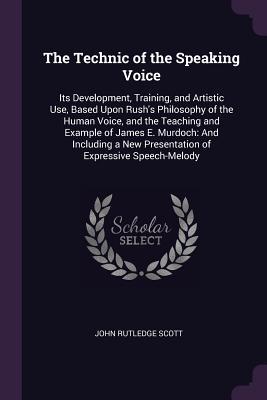 Read The Technic of the Speaking Voice: Its Development, Training, and Artistic Use, Based Upon Rush's Philosophy of the Human Voice, and the Teaching and Example of James E. Murdoch: And Including a New Presentation of Expressive Speech-Melody - John Rutledge Scott | PDF