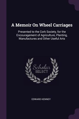 Download A Memoir on Wheel Carriages: Presented to the Cork Society, for the Encouragement of Agriculture, Planting, Manufactures and Other Useful Arts - Edward Kenney file in ePub