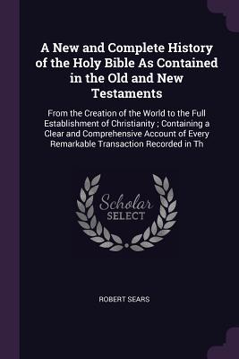 Read A New and Complete History of the Holy Bible as Contained in the Old and New Testaments: From the Creation of the World to the Full Establishment of Christianity; Containing a Clear and Comprehensive Account of Every Remarkable Transaction Recorded in Th - Robert Sears file in PDF