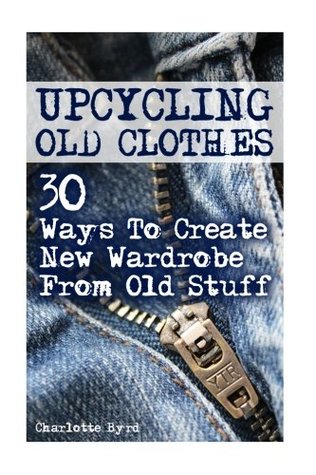 Download Upcycling Old Clothes: 30 Ways To Create New Wardrobe From Old Stuff - Charlotte Byrd | PDF