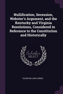 Read Nullification, Secession, Webster's Argument, and the Kentucky and Virginia Resolutions, Considered in Reference to the Constitution and Historically - Caleb William Loring file in ePub