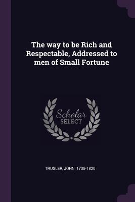 Full Download The Way to Be Rich and Respectable, Addressed to Men of Small Fortune - John Trusler | ePub