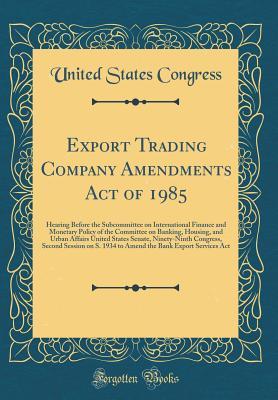 Read Export Trading Company Amendments Act of 1985: Hearing Before the Subcommittee on International Finance and Monetary Policy of the Committee on Banking, Housing, and Urban Affairs United States Senate, Ninety-Ninth Congress, Second Session on S. 1934 to a - U.S. Congress file in ePub