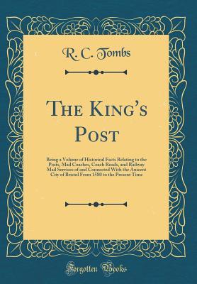 Read The King's Post: Being a Volume of Historical Facts Relating to the Posts, Mail Coaches, Coach Roads, and Railway Mail Services of and Connected with the Anicent City of Bristol from 1580 to the Present Time (Classic Reprint) - R C Tombs file in PDF