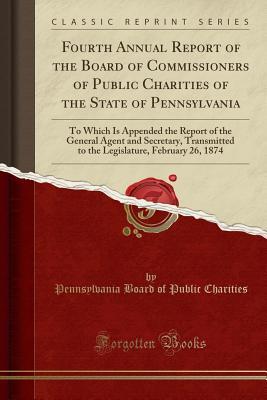 Read Online Fourth Annual Report of the Board of Commissioners of Public Charities of the State of Pennsylvania: To Which Is Appended the Report of the General Agent and Secretary, Transmitted to the Legislature, February 26, 1874 (Classic Reprint) - Pennsylvania Board of Public Charities | ePub