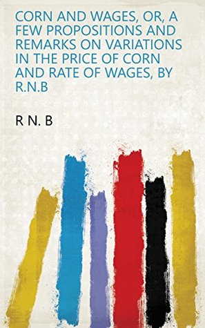 Read Corn and wages, or, A few propositions and remarks on variations in the price of corn and rate of wages, by R.N.B - R N. B | ePub