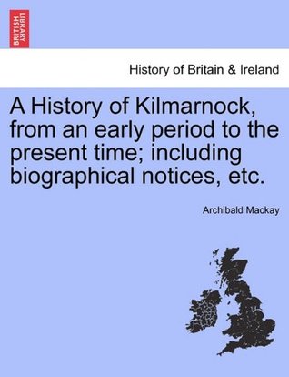 Read Online A History of Kilmarnock, from an early period to the present time; including biographical notices, etc. - Archibald Mackay file in PDF