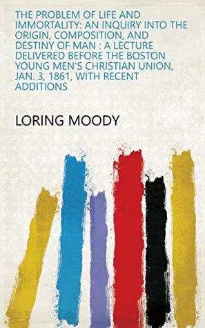 Download The Problem of Life and Immortality: An Inquiry Into the Origin, Composition, and Destiny of Man : a Lecture Delivered Before the Boston Young Men's Christian  Union, Jan. 3, 1861, with Recent Additions - Loring Moody | PDF
