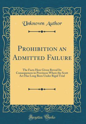 Full Download Prohibition an Admitted Failure: The Facts Here Given Reveal Its Consequences in Provinces Where the Scott ACT Has Long Been Under Rigid Trial (Classic Reprint) - Unknown | ePub