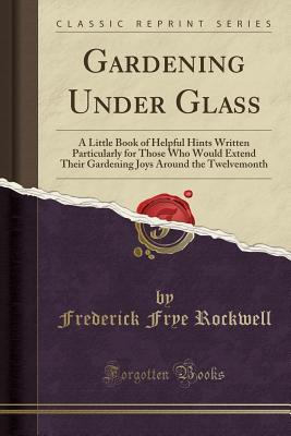 Download Gardening Under Glass: A Little Book of Helpful Hints Written Particularly for Those Who Would Extend Their Gardening Joys Around the Twelvemonth (Classic Reprint) - Frederick Frye Rockwell | ePub
