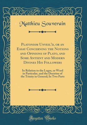 Download Platonism Unveil'd, or an Essay Concerning the Notions and Opinions of Plato, and Some Antient and Modern Divines His Followers: In Relation to the Logos, or Word in Particular, and the Doctrine of the Trinity in General; In Two Parts (Classic Reprint) - Matthieu Souverain | ePub