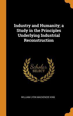 Read Online Industry and Humanity; A Study in the Principles Underlying Industrial Reconstruction - William Lyon Mackenzie King | PDF