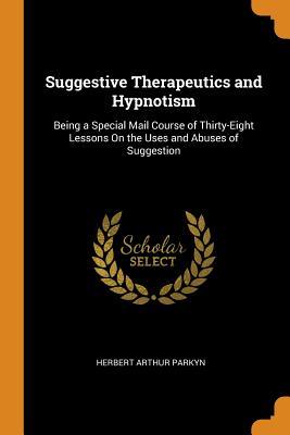 Read Online Suggestive Therapeutics and Hypnotism: Being a Special Mail Course of Thirty-Eight Lessons on the Uses and Abuses of Suggestion - Herbert Arthur Parkyn | PDF