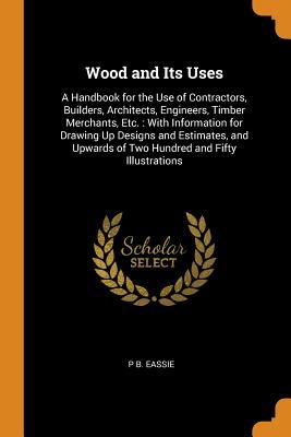 Full Download Wood and Its Uses: A Handbook for the Use of Contractors, Builders, Architects, Engineers, Timber Merchants, Etc.: With Information for Drawing Up Designs and Estimates, and Upwards of Two Hundred and Fifty Illustrations - P B Eassie | PDF