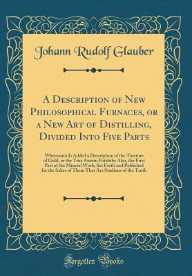 Read Online A Description of New Philosophical Furnaces, or a New Art of Distilling, Divided Into Five Parts: Whereunto Is Added a Description of the Tincture of Gold, or the True Aurum Potabile; Also, the First Part of the Mineral Work; Set Forth and Published for T - Johann Rudolf Glauber | PDF