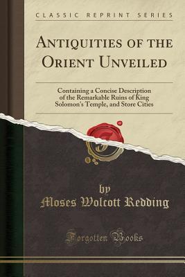 Read Antiquities of the Orient Unveiled: Containing a Concise Description of the Remarkable Ruins of King Solomon's Temple, and Store Cities (Classic Reprint) - Moses Wolcott Redding | PDF