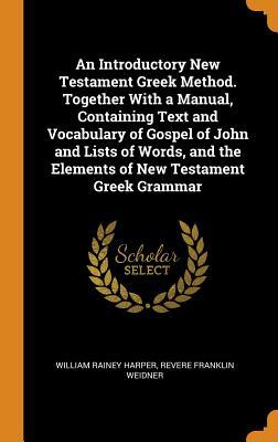 Read Online An Introductory New Testament Greek Method. Together with a Manual, Containing Text and Vocabulary of Gospel of John and Lists of Words, and the Elements of New Testament Greek Grammar - William Rainey Harper file in PDF