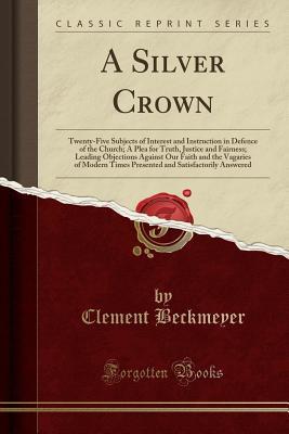 Full Download A Silver Crown: Twenty-Five Subjects of Interest and Instruction in Defence of the Church; A Plea for Truth, Justice and Fairness; Leading Objections Against Our Faith and the Vagaries of Modern Times Presented and Satisfactorily Answered - Clement Beckmeyer file in ePub